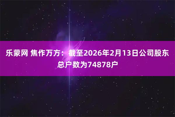 乐蒙网 焦作万方：截至2026年2月13日公司股东总户数为74878户