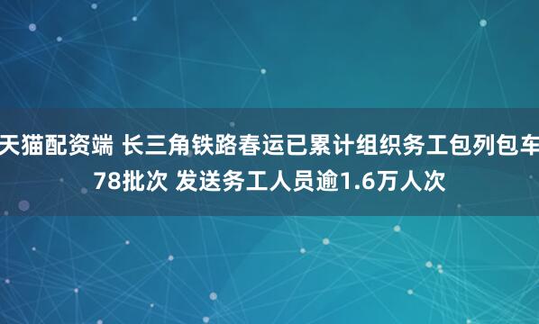 天猫配资端 长三角铁路春运已累计组织务工包列包车78批次 发送务工人员逾1.6万人次