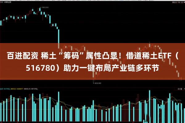 百进配资 稀土“筹码”属性凸显！借道稀土ETF（516780）助力一键布局产业链多环节
