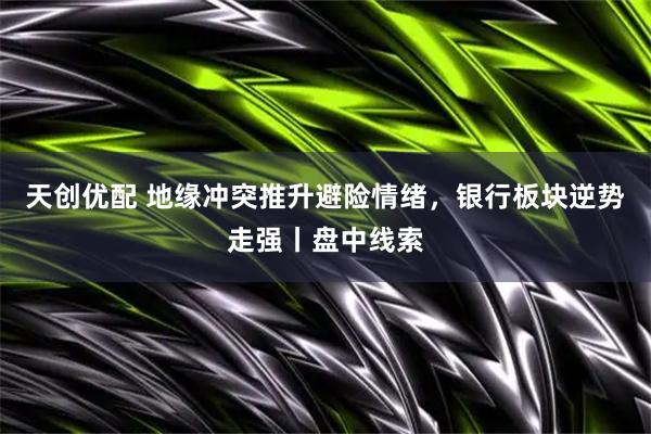 天创优配 地缘冲突推升避险情绪，银行板块逆势走强丨盘中线索