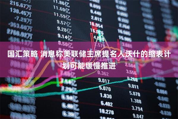 国汇策略 消息称美联储主席提名人沃什的缩表计划可能缓慢推进