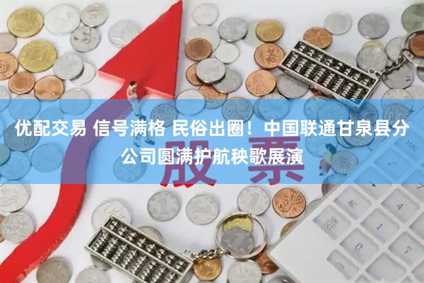 优配交易 信号满格 民俗出圈！中国联通甘泉县分公司圆满护航秧歌展演
