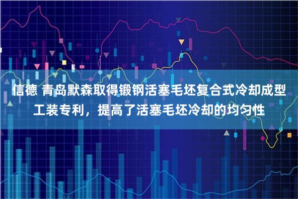 信德 青岛默森取得锻钢活塞毛坯复合式冷却成型工装专利，提高了活塞毛坯冷却的均匀性