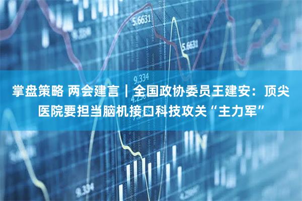 掌盘策略 两会建言｜全国政协委员王建安：顶尖医院要担当脑机接口科技攻关“主力军”