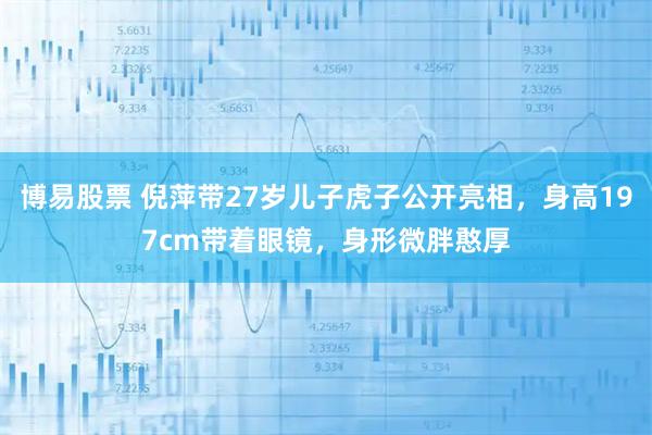 博易股票 倪萍带27岁儿子虎子公开亮相，身高197cm带着眼镜，身形微胖憨厚