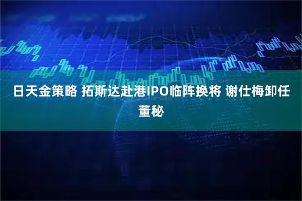 日天金策略 拓斯达赴港IPO临阵换将 谢仕梅卸任董秘