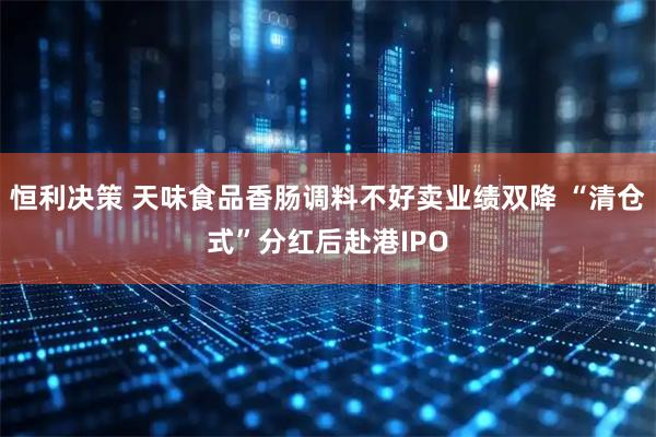 恒利决策 天味食品香肠调料不好卖业绩双降 “清仓式”分红后赴港IPO