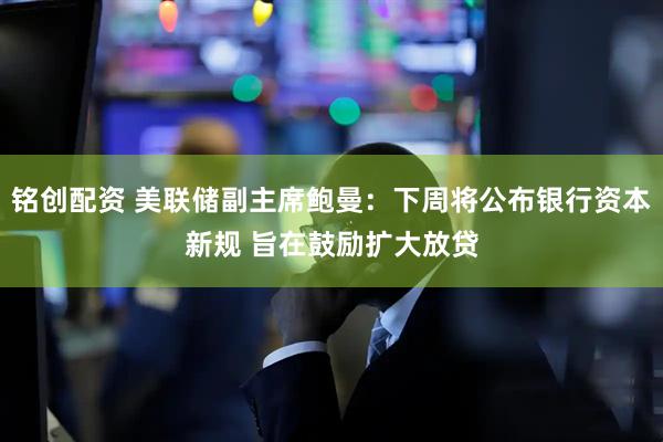 铭创配资 美联储副主席鲍曼：下周将公布银行资本新规 旨在鼓励扩大放贷