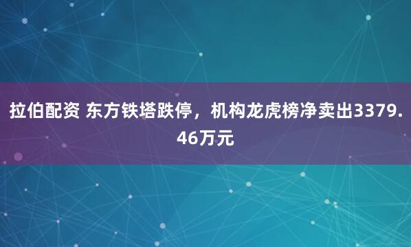 拉伯配资 东方铁塔跌停，机构龙虎榜净卖出3379.46万元