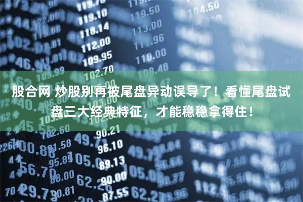 股合网 炒股别再被尾盘异动误导了！看懂尾盘试盘三大经典特征，才能稳稳拿得住！