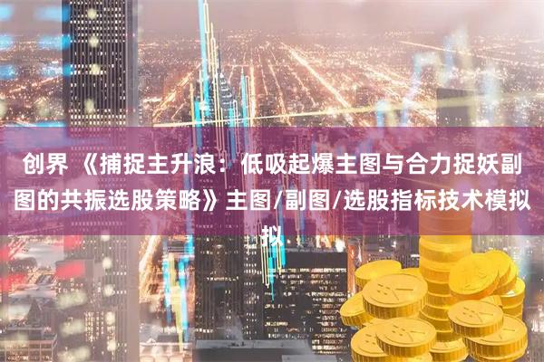 创界 《捕捉主升浪：低吸起爆主图与合力捉妖副图的共振选股策略》主图/副图/选股指标技术模拟