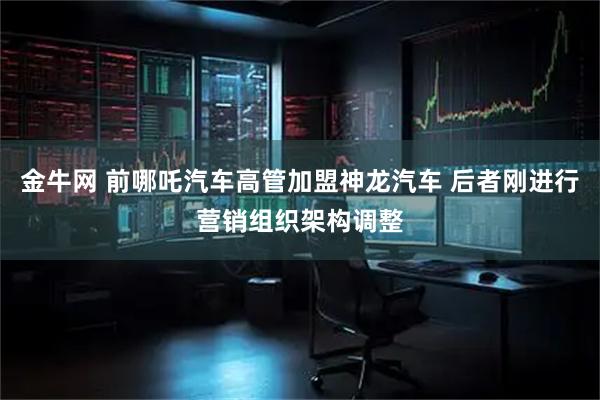 金牛网 前哪吒汽车高管加盟神龙汽车 后者刚进行营销组织架构调整