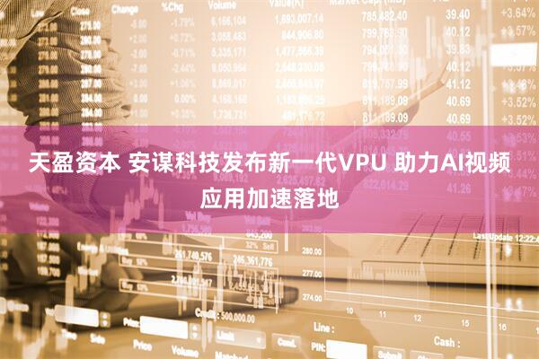 天盈资本 安谋科技发布新一代VPU 助力AI视频应用加速落地