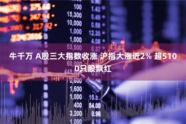 牛千万 A股三大指数收涨 沪指大涨近2% 超5100只股飘红