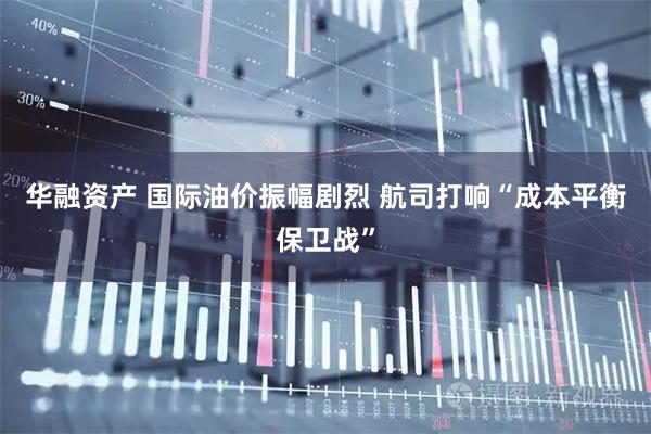 华融资产 国际油价振幅剧烈 航司打响“成本平衡保卫战”