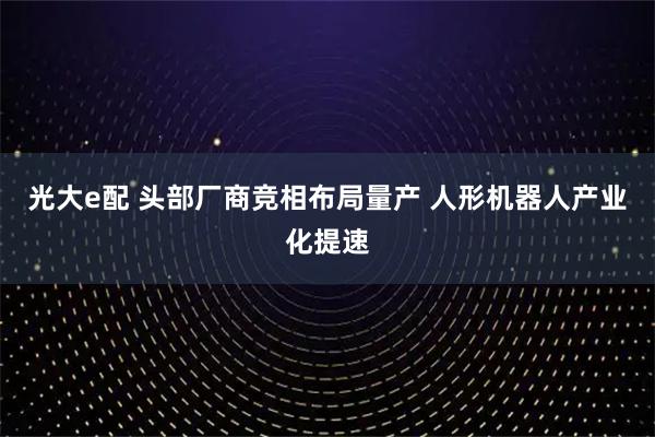 光大e配 头部厂商竞相布局量产 人形机器人产业化提速