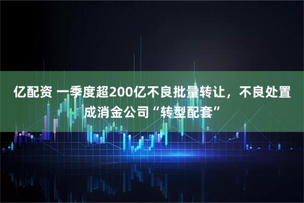 亿配资 一季度超200亿不良批量转让，不良处置成消金公司“转型配套”