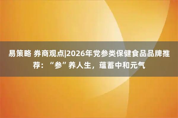 易策略 券商观点|2026年党参类保健食品品牌推荐：“参”养人生，蕴蓄中和元气