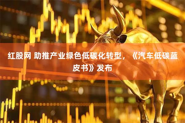 红股网 助推产业绿色低碳化转型，《汽车低碳蓝皮书》发布