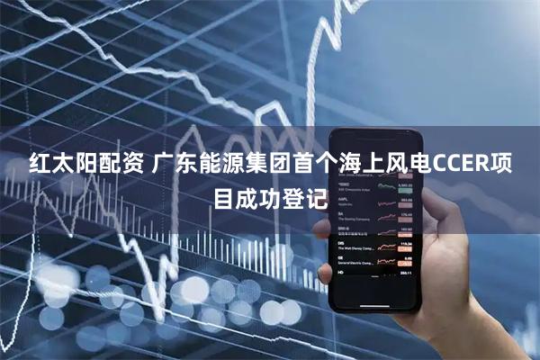 红太阳配资 广东能源集团首个海上风电CCER项目成功登记