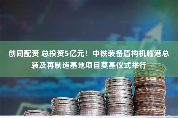 创同配资 总投资5亿元！中铁装备盾构机临港总装及再制造基地项目奠基仪式举行