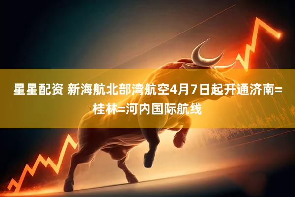 星星配资 新海航北部湾航空4月7日起开通济南=桂林=河内国际航线