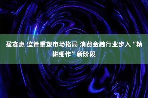 盈鑫惠 监管重塑市场格局 消费金融行业步入“精耕细作”新阶段