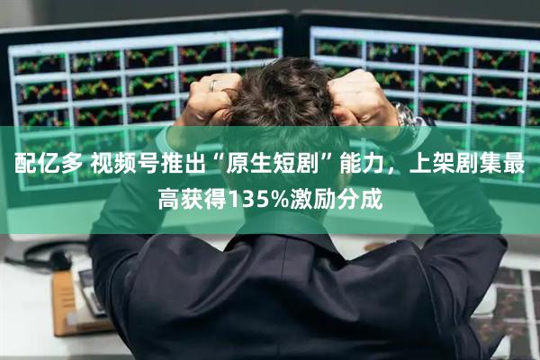 配亿多 视频号推出“原生短剧”能力,上架剧集最高获得135%激励分成