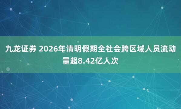 九龙证券 2026年清明假期全社会跨区域人员流动量超8.42亿人次