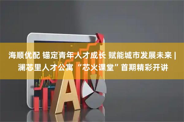 海顺优配 锚定青年人才成长 赋能城市发展未来 | 澜芯里人才公寓 “芯火课堂”首期精彩开讲