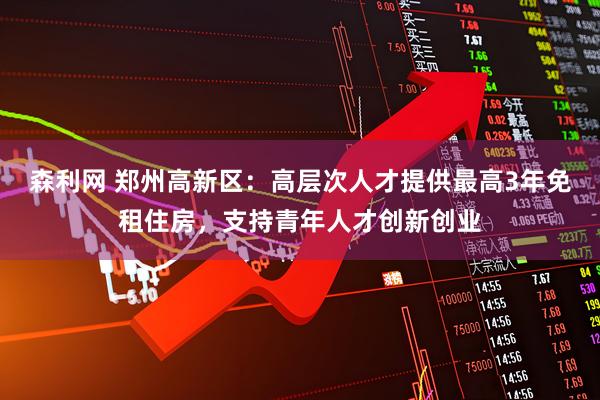 森利网 郑州高新区：高层次人才提供最高3年免租住房，支持青年人才创新创业