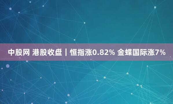 中股网 港股收盘｜恒指涨0.82% 金蝶国际涨7%