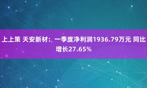 上上策 天安新材:一季度净利润1936.79万元 同比增长27.65%