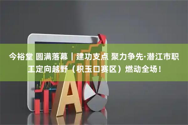 今裕堂 圆满落幕｜建功支点 聚力争先·潜江市职工定向越野（积玉口赛区）燃动全场！