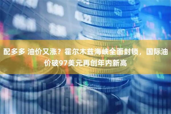 配多多 油价又涨？霍尔木兹海峡全面封锁，国际油价破97美元再创年内新高