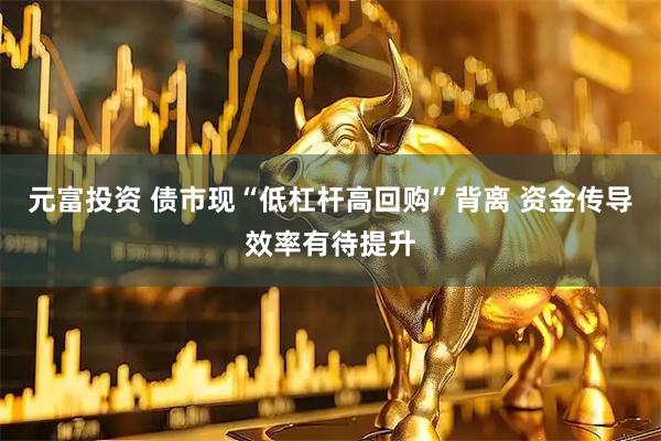 元富投资 债市现“低杠杆高回购”背离 资金传导效率有待提升