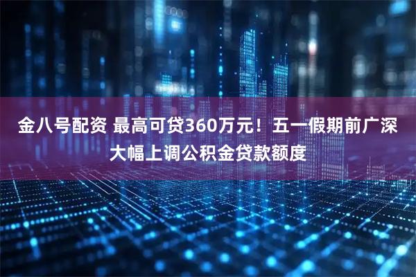 金八号配资 最高可贷360万元！五一假期前广深大幅上调公积金贷款额度