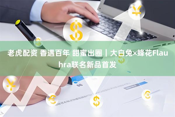 老虎配资 香遇百年 甜蜜出圈｜大白兔×蜂花Flauhra联名新品首发