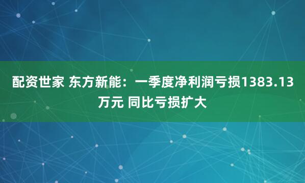 配资世家 东方新能：一季度净利润亏损1383.13万元 同比亏损扩大