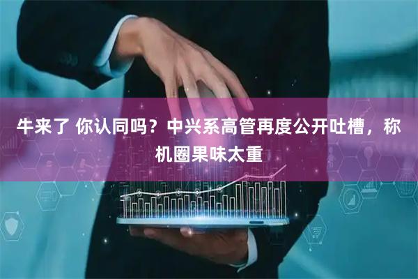 牛来了 你认同吗？中兴系高管再度公开吐槽，称机圈果味太重