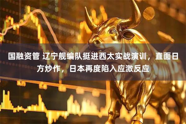 国融资管 辽宁舰编队挺进西太实战演训，直面日方炒作，日本再度陷入应激反应