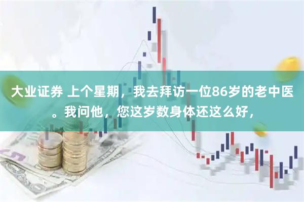 大业证券 上个星期，我去拜访一位86岁的老中医。我问他，您这岁数身体还这么好，