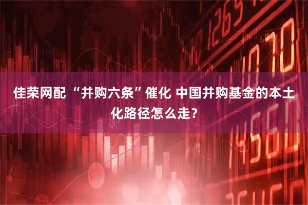 佳荣网配 “并购六条”催化 中国并购基金的本土化路径怎么走？