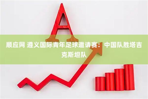 顺应网 遵义国际青年足球邀请赛：中国队胜塔吉克斯坦队