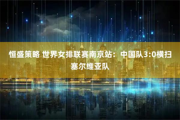 恒盛策略 世界女排联赛南京站：中国队3:0横扫塞尔维亚队
