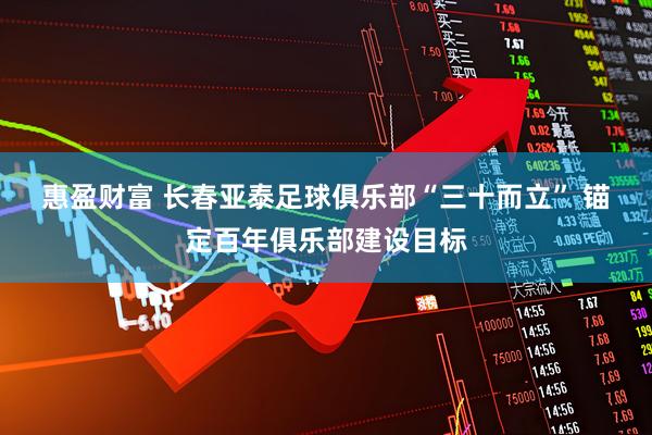 惠盈财富 长春亚泰足球俱乐部“三十而立” 锚定百年俱乐部建设目标