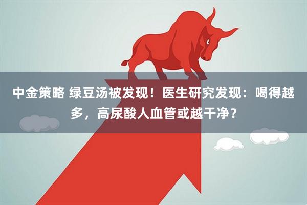 中金策略 绿豆汤被发现!医生研究发现:喝得越多,高尿酸人血管或越干净?