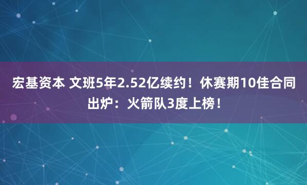 宏基资本 文班5年2.52亿续约!休赛期10佳合同出炉:火箭队3度上榜!