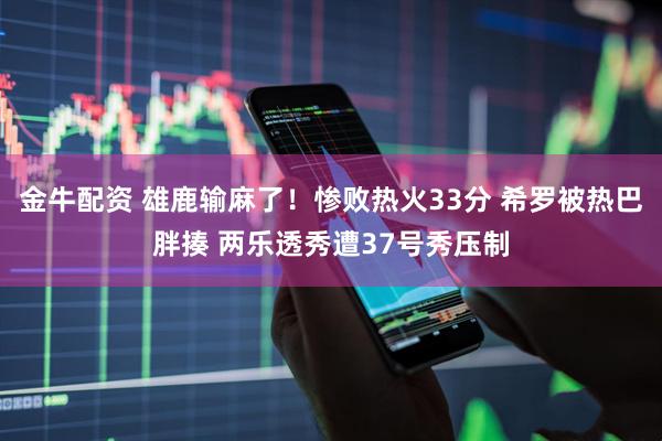 金牛配资 雄鹿输麻了!惨败热火33分 希罗被热巴胖揍 两乐透秀遭37号秀压制
