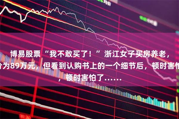 博易股票 “我不敢买了！” 浙江女子买房养老，谈好房价为89万元，但看到认购书上的一个细节后，顿时害怕了……